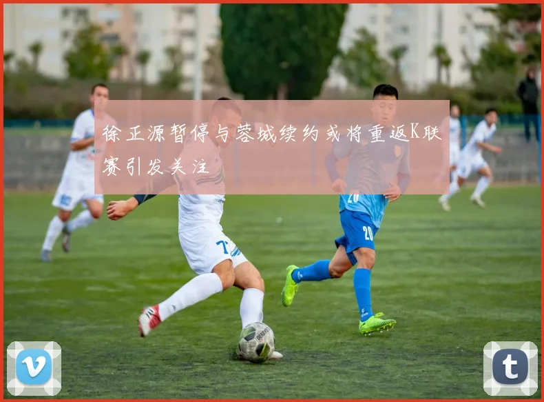 徐正源暂停与蓉城续约或将重返K联赛引发关注