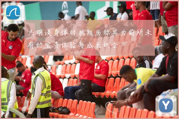 杰明谈身体对抗经历称其为前所未有的宝贵体验与成长机会