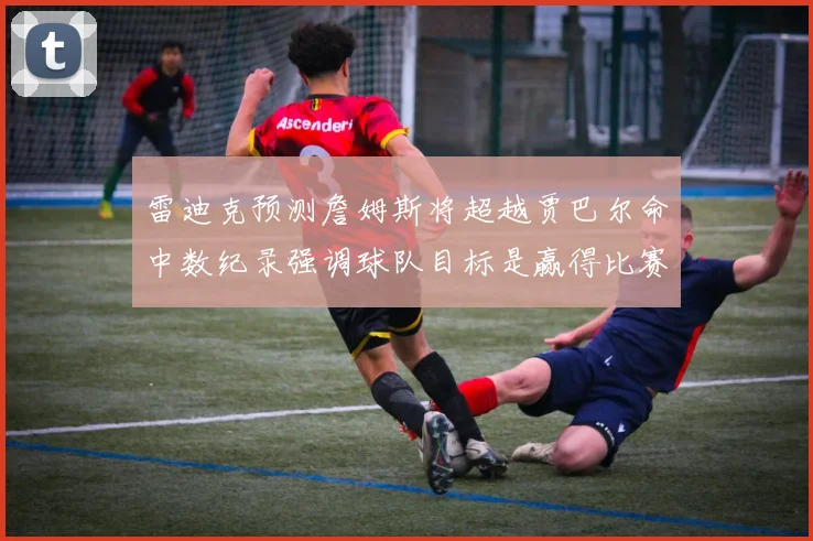 雷迪克预测詹姆斯将超越贾巴尔命中数纪录强调球队目标是赢得比赛