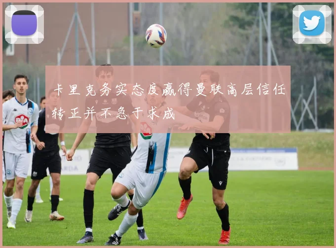 卡里克务实态度赢得曼联高层信任转正并不急于求成