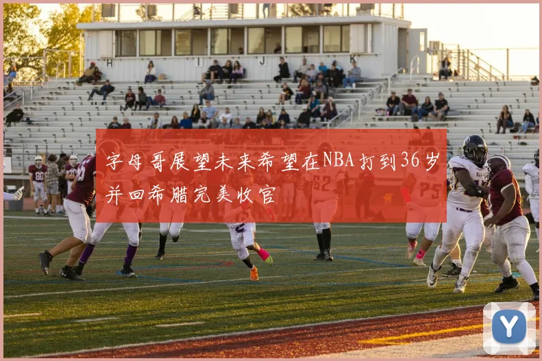 字母哥展望未来希望在NBA打到36岁并回希腊完美收官