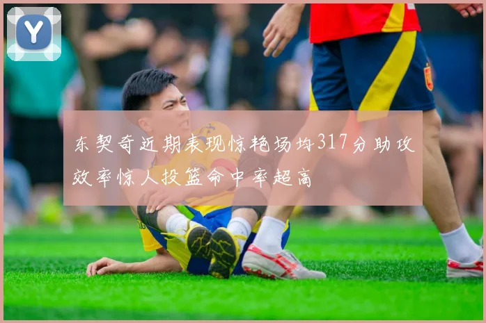 东契奇近期表现惊艳场均317分助攻效率惊人投篮命中率超高