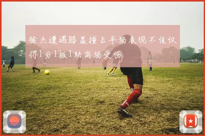 徐杰遭遇膝盖撞击半场表现不佳仅得1分1板1助离场受伤