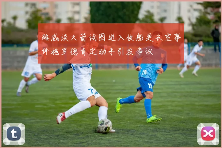 路威谈火箭试图进入快船更衣室事件施罗德肯定动手引发争议