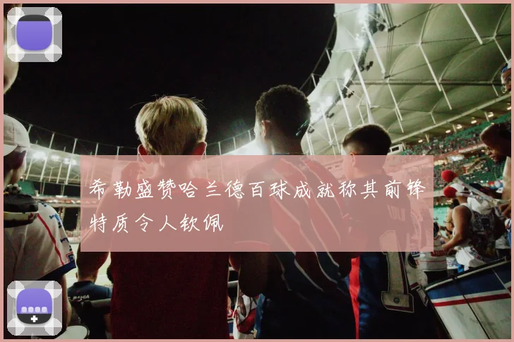 希勒盛赞哈兰德百球成就称其前锋特质令人钦佩