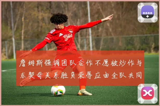 詹姆斯强调团队合作不愿被炒作与东契奇关系胜负荣辱应由全队共同承担