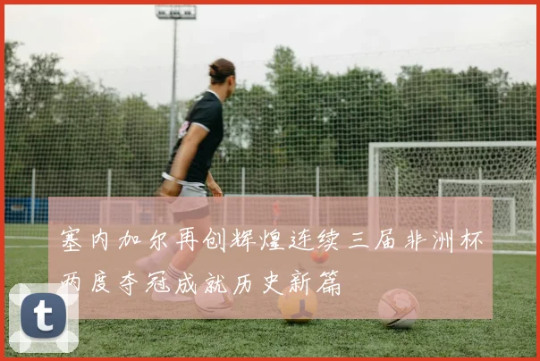 塞内加尔再创辉煌连续三届非洲杯两度夺冠成就历史新篇