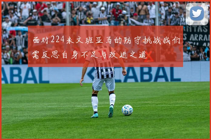 面对224米文班亚马的防守挑战我们需反思自身不足与改进之道