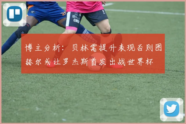 博主分析：贝林需提升表现否则图赫尔或让罗杰斯首发出战世界杯
