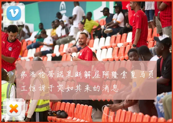 弗洛伦蒂诺果断解雇阿隆索皇马员工惊讶于突如其来的消息