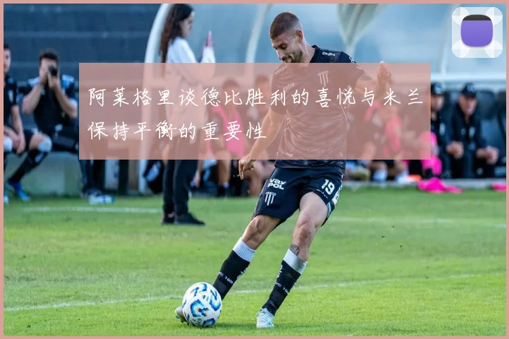 阿莱格里谈德比胜利的喜悦与米兰保持平衡的重要性