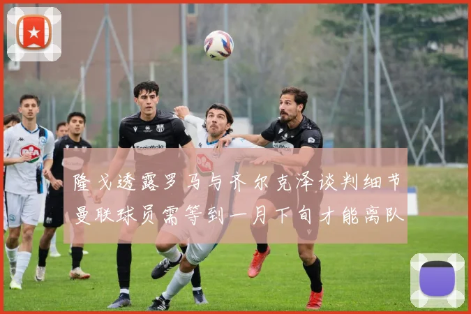 隆戈透露罗马与齐尔克泽谈判细节曼联球员需等到一月下旬才能离队