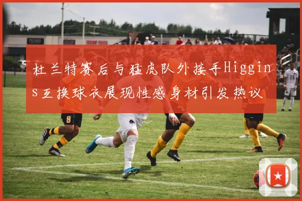 杜兰特赛后与猛虎队外接手Higgins互换球衣展现性感身材引发热议