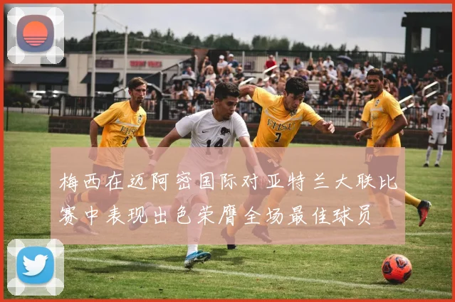 梅西在迈阿密国际对亚特兰大联比赛中表现出色荣膺全场最佳球员