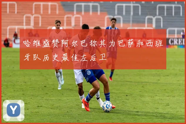 哈维盛赞阿尔巴称其为巴萨和西班牙队历史最佳左后卫