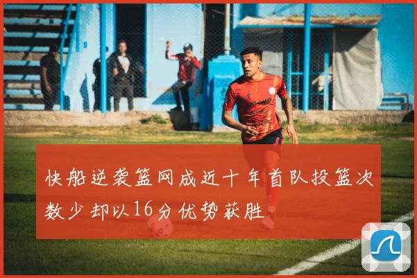 快船逆袭篮网成近十年首队投篮次数少却以16分优势获胜