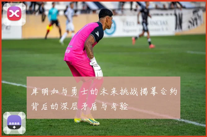 库明加与勇士的未来挑战揭幕合约背后的深层矛盾与考验